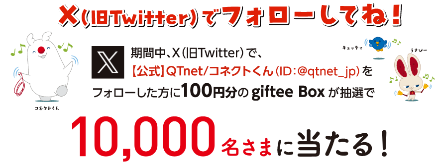 X（旧TWitter）でフォローしてね！期間中X（旧TWitter）で、【公式】QTnet/コネクトくん（ID:@qtnet_jp）をフォローした方に100円分のgiftee Boxが抽選で10.000名さまに当たる！