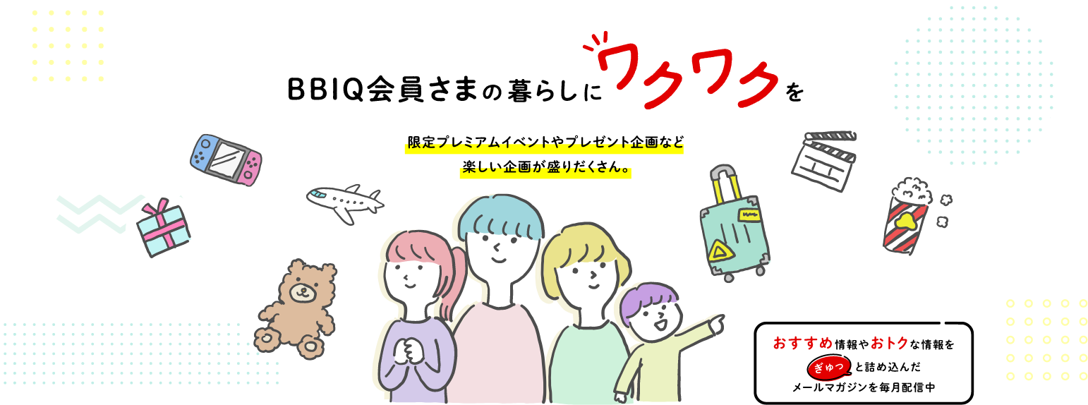 BBIQ会員さまの暮らしにワクワクを 限定プレミアムイベントやプレゼント企画など楽しい企画が盛りだくさん。おすすめ情報やおトクな情報をぎゅっと詰め込んだメールマガジンを毎月配信中