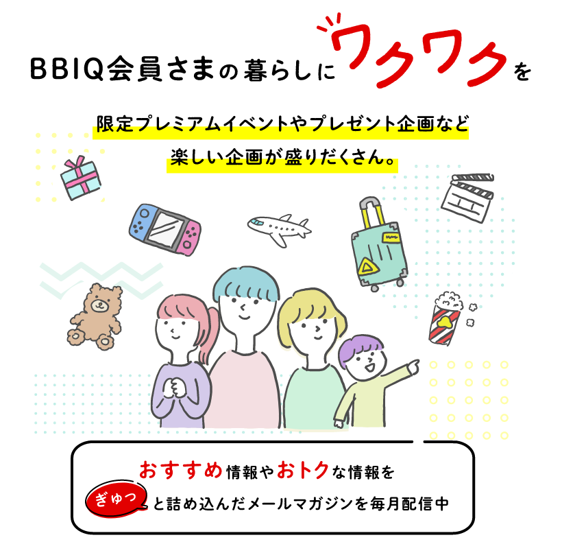 BBIQ会員さまの暮らしにワクワクを 限定プレミアムイベントやプレゼント企画など楽しい企画が盛りだくさん。おすすめ情報やおトクな情報をぎゅっと詰め込んだメールマガジンを毎月配信中