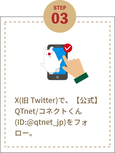 STEP3 X(旧 Twitter)で、【公式】QTnet/コネクトくん(ID:@qtnet_jp)をフォロー。
