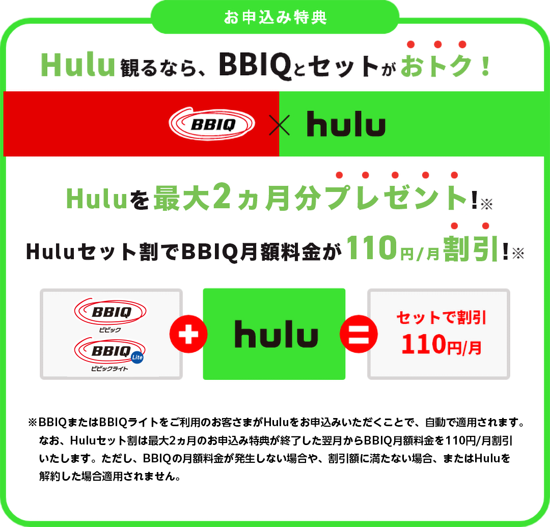Hulu観るなら、BBIQとセットがおトク！Hulu最大2ヶ月分プレゼント！BBIQ月額料金が110円/月割引！※BBIQまたはBBIQライトをご利用のお客さまがHuluをお申込みいただくことで、自動で適用されます。なお、Huluセット割は最大2ヶ月分プレゼントのお申込み特典が終了した翌月からBBIQ月額料金を110円/月割引いたします。ただし、BBIQ月額料金が割引額に満たない場合、割引が適用されません。