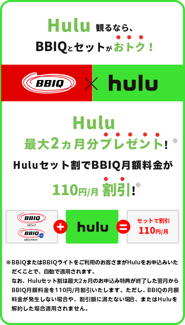Hulu観るなら、BBIQとセットがおトク！Hulu最大2ヶ月分プレゼント！BBIQ月額料金が110円/月割引！※BBIQまたはBBIQライトをご利用のお客さまがHuluをお申込みいただくことで、自動で適用されます。なお、Huluセット割は最大2ヶ月分プレゼントのお申込み特典が終了した翌月からBBIQ月額料金を110円/月割引いたします。ただし、BBIQ月額料金が割引額に満たない場合、割引が適用されません。