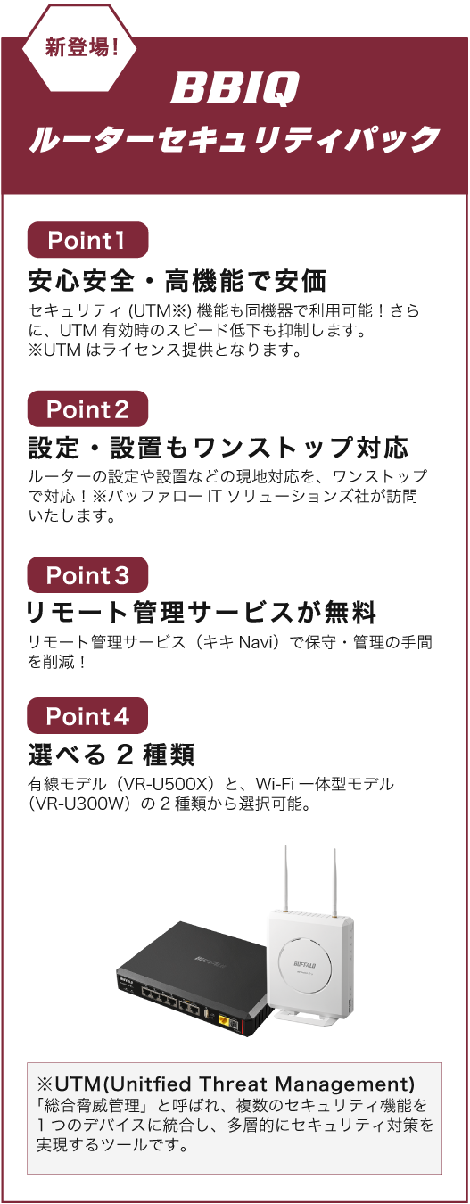 新登場BBIQルーターセキュリティパックはpoint1安心安全・高機能で安価。
						セキュリティ（UTM）機能も同機器で利用可能！さらに、UTM有効時のスピード低下も抑制します。※UTMはライセンス提供となります。
						point2設定・設置もワンストップ対応。ルーターの設定や設置などの現地対応を、ワンストップで対応！※バッファローITソリューションズ社が訪問いたします。
						point3リモート管理サービスが無料。リモート管理サービス（キキNavi）で保守・管理の手間を削減！point4選べる2種類。
						有線モデル（VR-U500X）と、Wi-Fi一体型モデル（VR-U300W）の2種類から選択可能。※UTM（Unitfied Threat Management）「総合脅威管理」と呼ばれ、
						複数のセキュリティ機能を１つのデバイスに統合し、多層的にセキュリティ対策を実現するツールです。