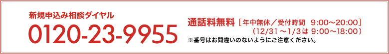 新規お申込み相談ダイヤル 0120-23-9955 通話料無料[年中無休/受付時間 9:00～20:00]（12/31～1/3は9:00～18:00）※番号はお間違えのないようにご注意ください。