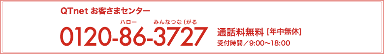 QTnet お客さまセンター 0120-86-3727 通話料無料[年中無休]受付時間 9:00～20:00(12月31日～1月2日は9:00～18:00)