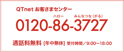 QTnet お客さまセンター 0120-86-3727 通話料無料[年中無休]受付時間 9:00～20:00(12月31日～1月2日は9:00～18:00)