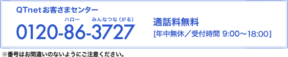 QTnetお客さまセンター 0120-86-3727 通話料無料 年中無休／受付時間 9:00～20:00(12月31日～1月2日は9:00～18:00)