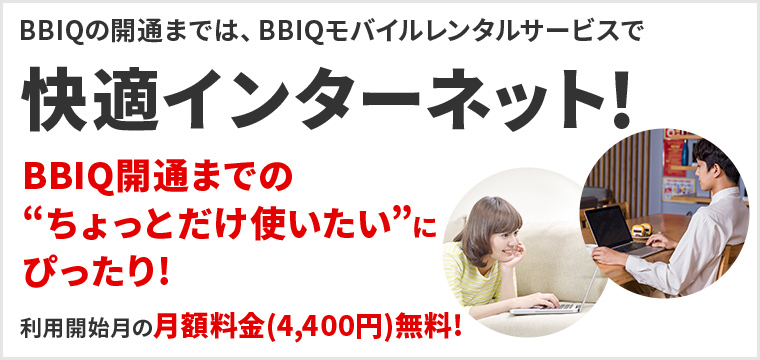 BBIQの開通までは、BBIQモバイルレンタルサービスで快適インターネット！BBIQ開通までのちょっとだけ使いたいにぴったり！利用開始月の月額料金(4,400円)無料！