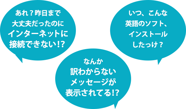 あれ？昨日まで大丈夫だったのにインターネットに接続できない！？なんか訳わからないメッセージが表示されてる！？いつ、こんな英語のソフト、インストールしたっけ？