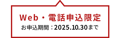 Web・電話申込限定　お申込み期間：2025.10.30まで