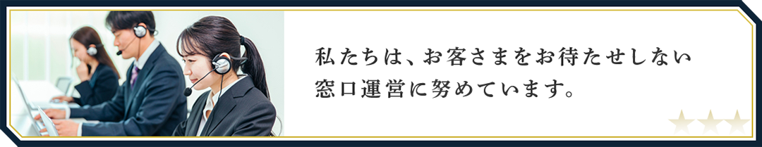 私たちは、お客さまをお待たせしない窓口運営に努めています。