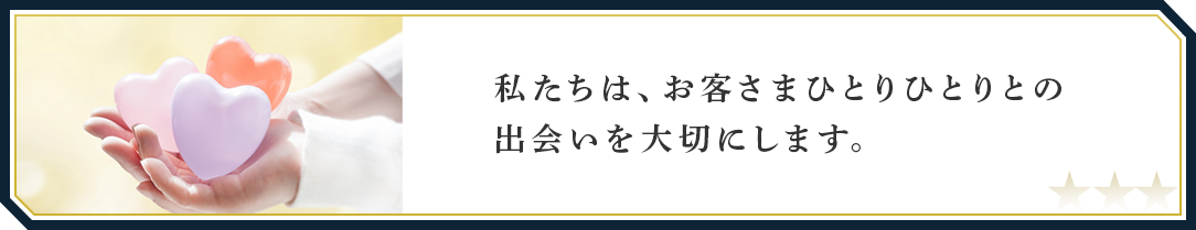 私たちは、お客さまひとりひとりの出会いを大切にします。