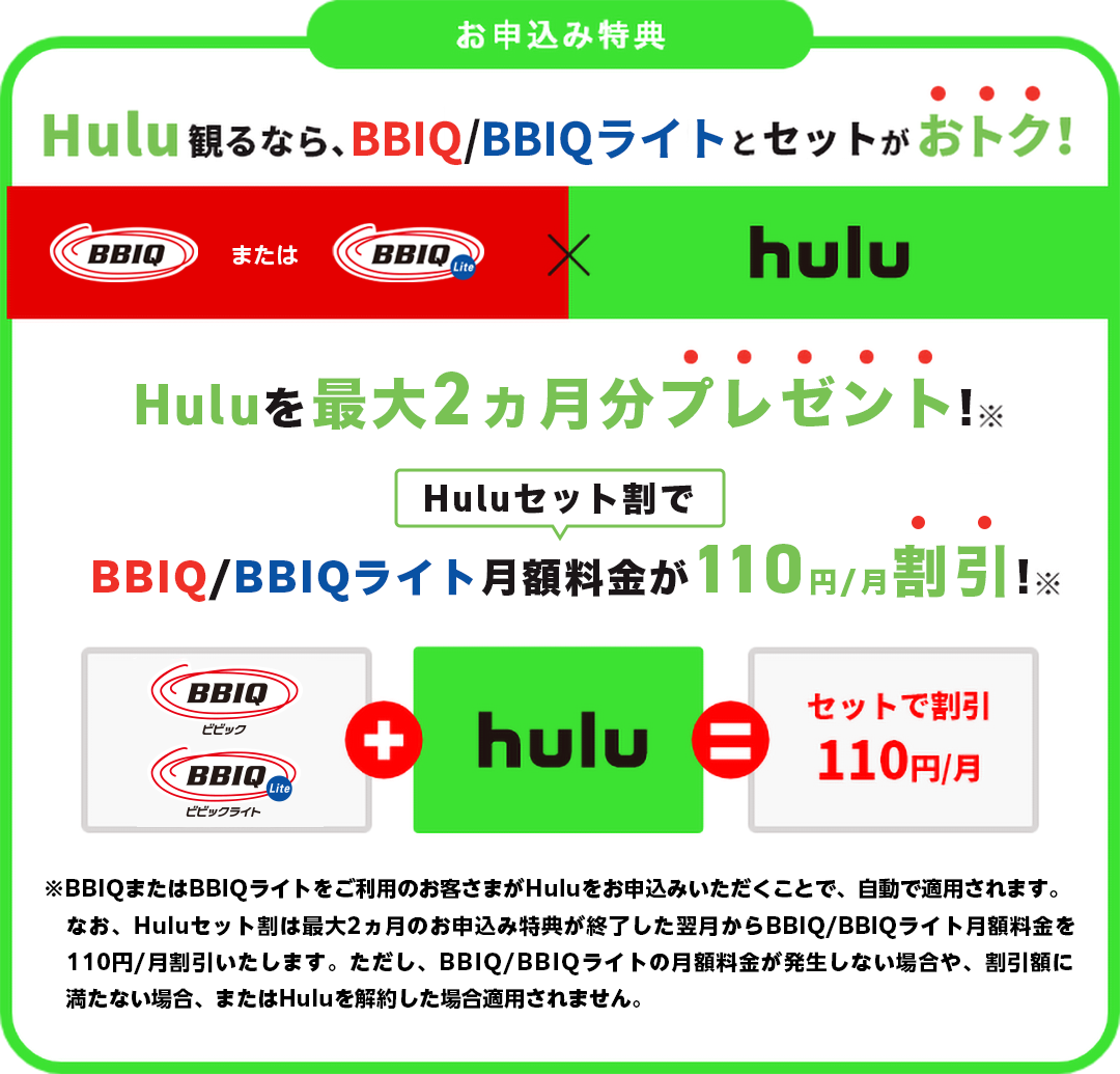 Hulu観るなら、BBIQとセットがおトク！Hulu最大2ヶ月分プレゼント！BBIQ月額料金が110円/月割引！※BBIQまたはBBIQライトをご利用のお客さまがHuluをお申込みいただくことで、自動で適用されます。なお、Huluセット割は最大2ヶ月分プレゼントのお申込み特典が終了した翌月からBBIQ月額料金を110円/月割引いたします。ただし、BBIQ月額料金が割引額に満たない場合、割引が適用されません。