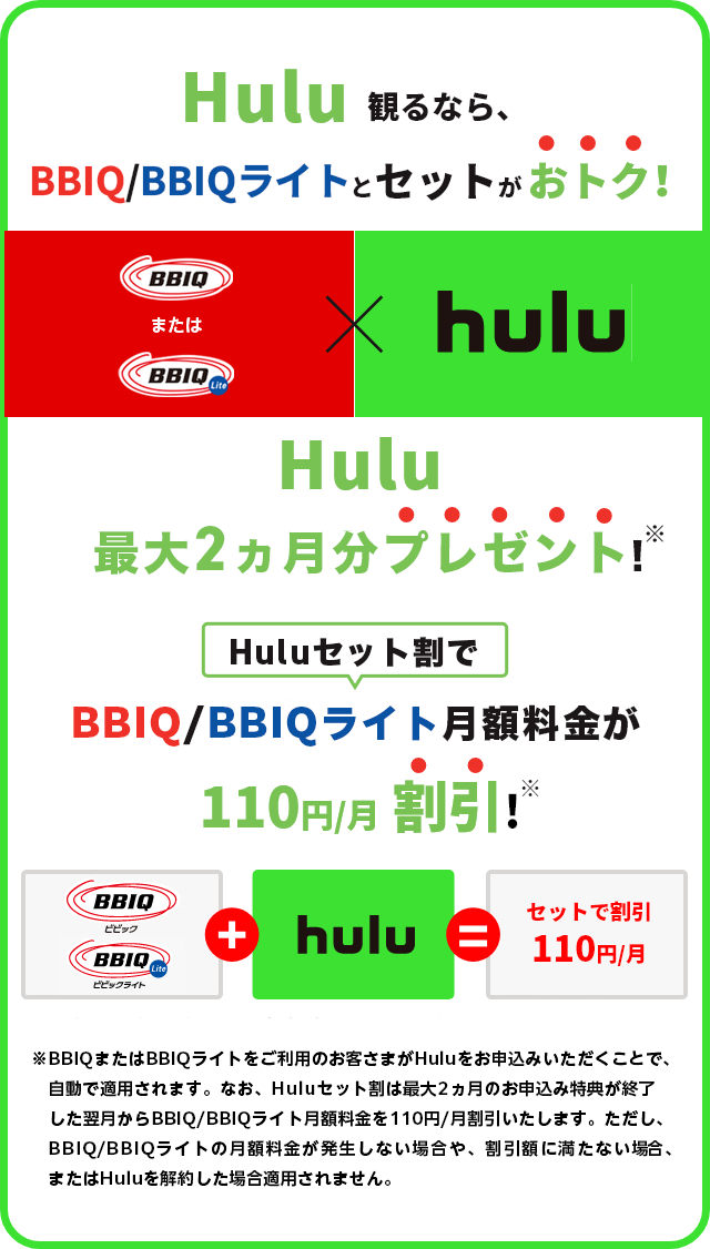 Hulu観るなら、BBIQとセットがおトク！Hulu最大2ヶ月分プレゼント！BBIQ月額料金が110円/月割引！※BBIQまたはBBIQライトをご利用のお客さまがHuluをお申込みいただくことで、自動で適用されます。なお、Huluセット割は最大2ヶ月分プレゼントのお申込み特典が終了した翌月からBBIQ月額料金を110円/月割引いたします。ただし、BBIQ月額料金が割引額に満たない場合、割引が適用されません。