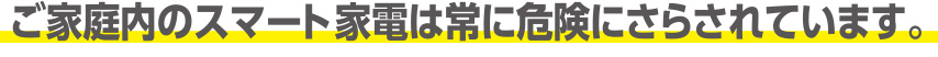 ご家庭のスマート家電は常に危険にさらされています。