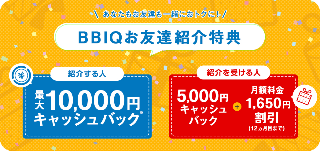 BBIQ会員さま：現金キャッシュバックプレゼント 1件目のご紹介で5,000円 更に！2件目以降のご紹介で10,000円　お友達：月額料金2,200円×11ヵ月割引&現金5,000円キャッシュバック WEB・お客さまセンター限定キャンペーン適用