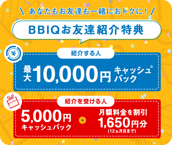 BBIQ会員さま：現金キャッシュバックプレゼント 1件目のご紹介で5,000円 更に！2件目以降のご紹介で10,000円　お友達：月額料金2,200円×11ヵ月割引&現金5,000円キャッシュバック WEB・お客さまセンター限定キャンペーン適用