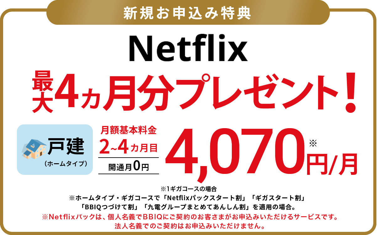 新規申込者向けの特典　Netflixが最大4ヵ月間無料！戸建（ホームタイプ）月額基本料金2~4ヵ月目4,070円/月。開通月0円。※ホームタイプ・ギガコースで「Netflixパックスタート割」「ギガスタート割」「BBIQつづけて割」「九電グループまとめてあんしん割」を適用の場合。