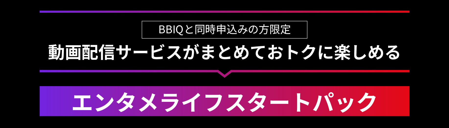 BBIQと同時申込みの方限定　動画配信サービスがまとめておトクに楽しめる　エンタメライフスタートパック