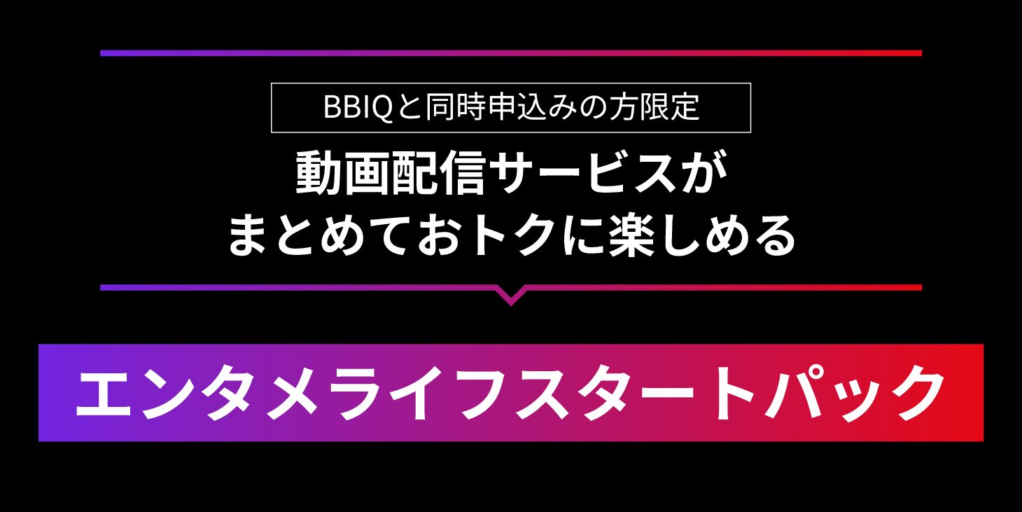 BBIQと同時申込みの方限定　動画配信サービスがまとめておトクに楽しめる　エンタメライフスタートパック