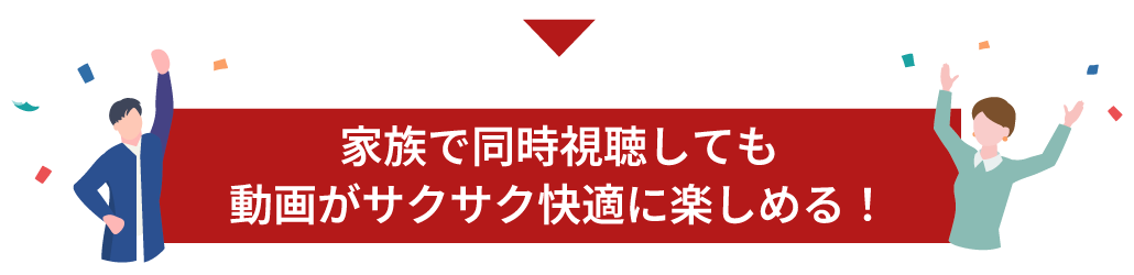 家族で同時視聴しても動画がサクサク快適に楽しめる！