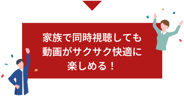 家族で同時視聴しても動画がサクサク快適に楽しめる！