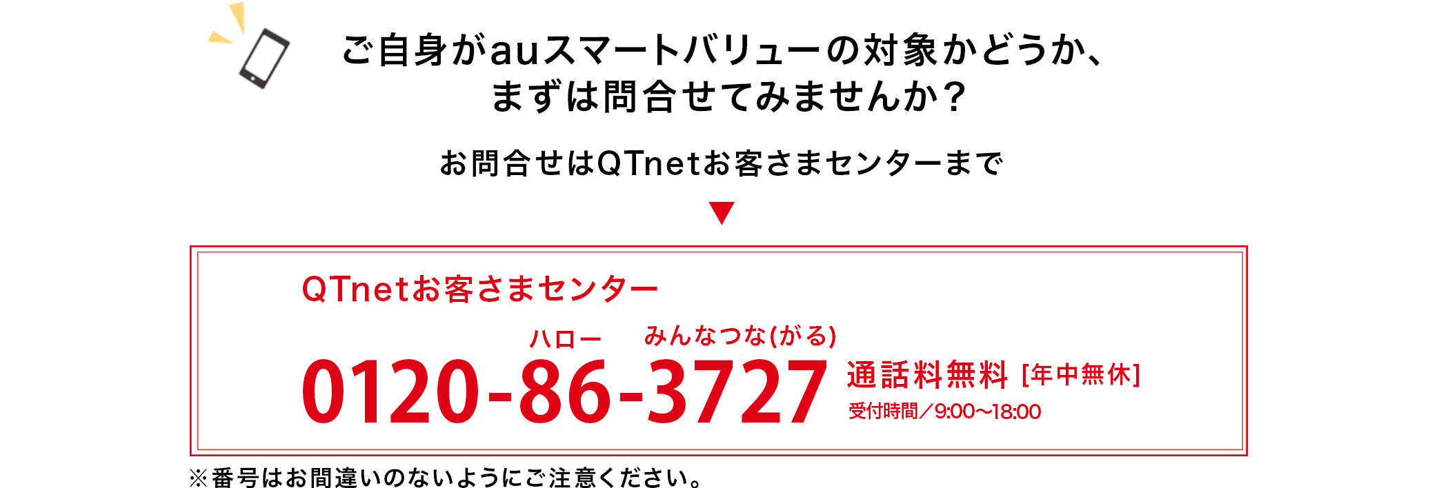 ご自身がauスマートバリューの対象かどうか、まずは問合せてみませんか？お問合せはQTnetお客さまセンターまで  ”QTnetお客さまセンター0120-86-3727”