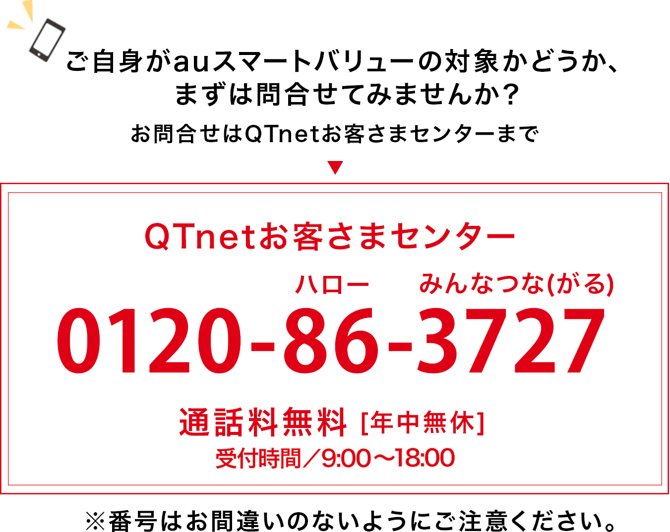 ご自身がauスマートバリューの対象かどうか、まずは問合せてみませんか？お問合せはQTnetお客さまセンターまで  ”QTnetお客さまセンター0120-86-3727”