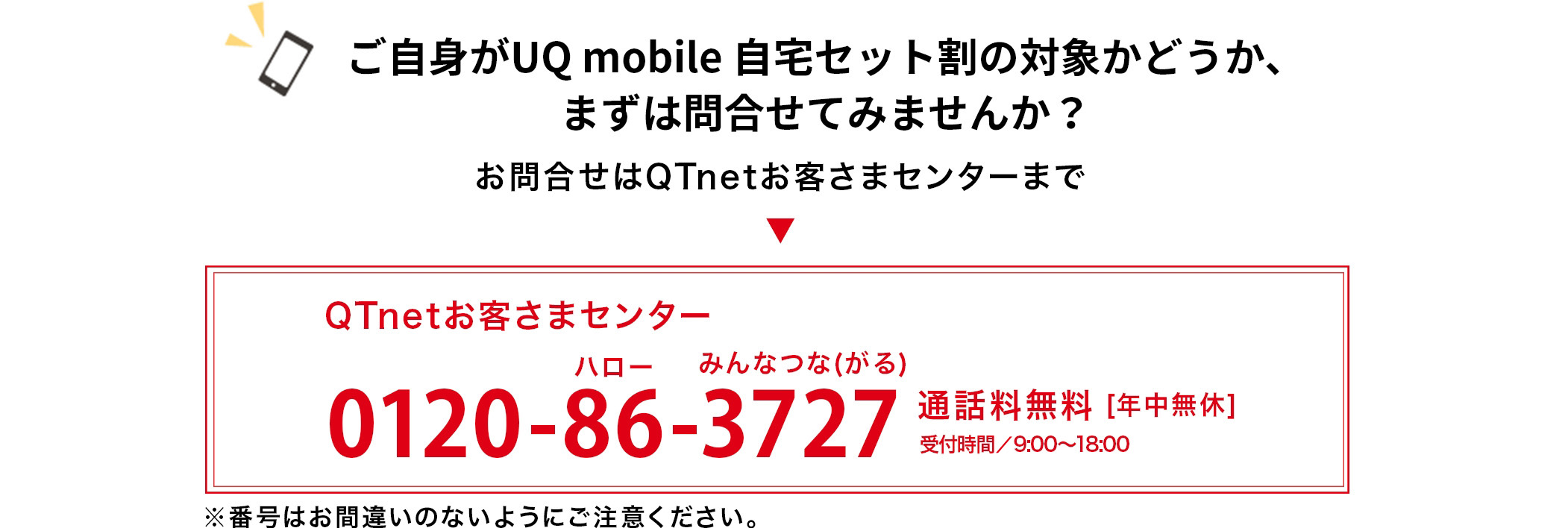 ご自身がauスマートバリューの対象かどうか、まずは問合せてみませんか？お問合せはQTnetお客さまセンターまで  ”QTnetお客さまセンター0120-86-3727”