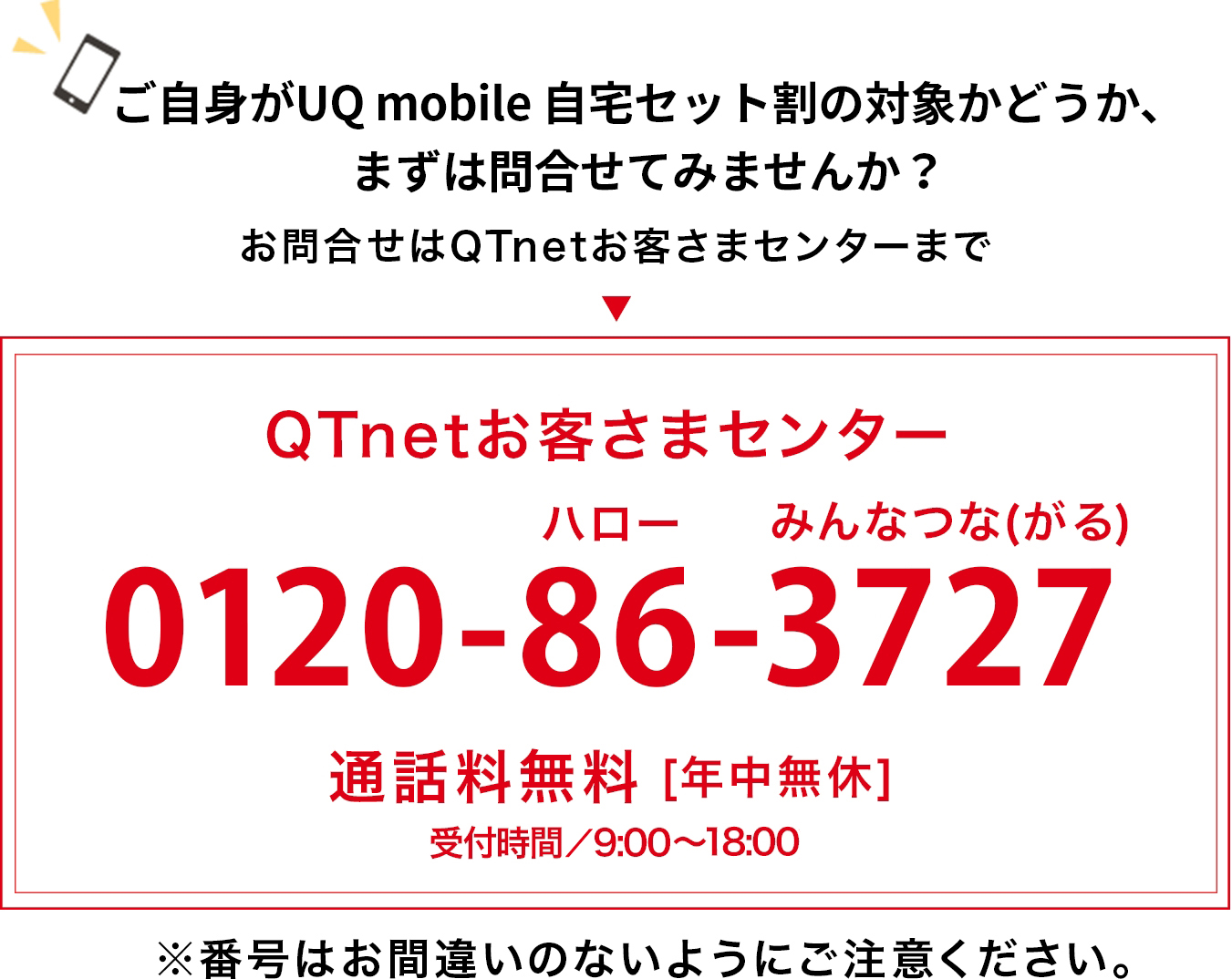 ご自身がauスマートバリューの対象かどうか、まずは問合せてみませんか？お問合せはQTnetお客さまセンターまで  ”QTnetお客さまセンター0120-86-3727”