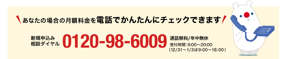 あなたの場合の月額料金を電話でかんたんにチェックできます 新規申込み相談ダイヤル0120-98-6009 通話無料/年中無休 受付時間9:00~20:00(12/31~1/3は9:00~18:00)