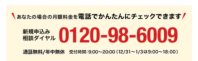 あなたの場合の月額料金を電話でかんたんにチェックできます 新規申込み相談ダイヤル0120-98-6009 通話無料/年中無休 受付時間9:00~20:00(12/31~1/3は9:00~18:00)