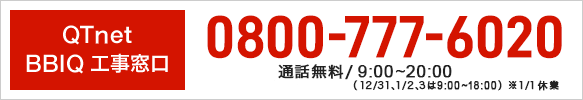 QTnet BBIQ 工事窓口 0800-777-6020 通話無料/9:00～20:00（年末年始除く）（12/31、1/2.3　9:00~18:00）※1/1休業