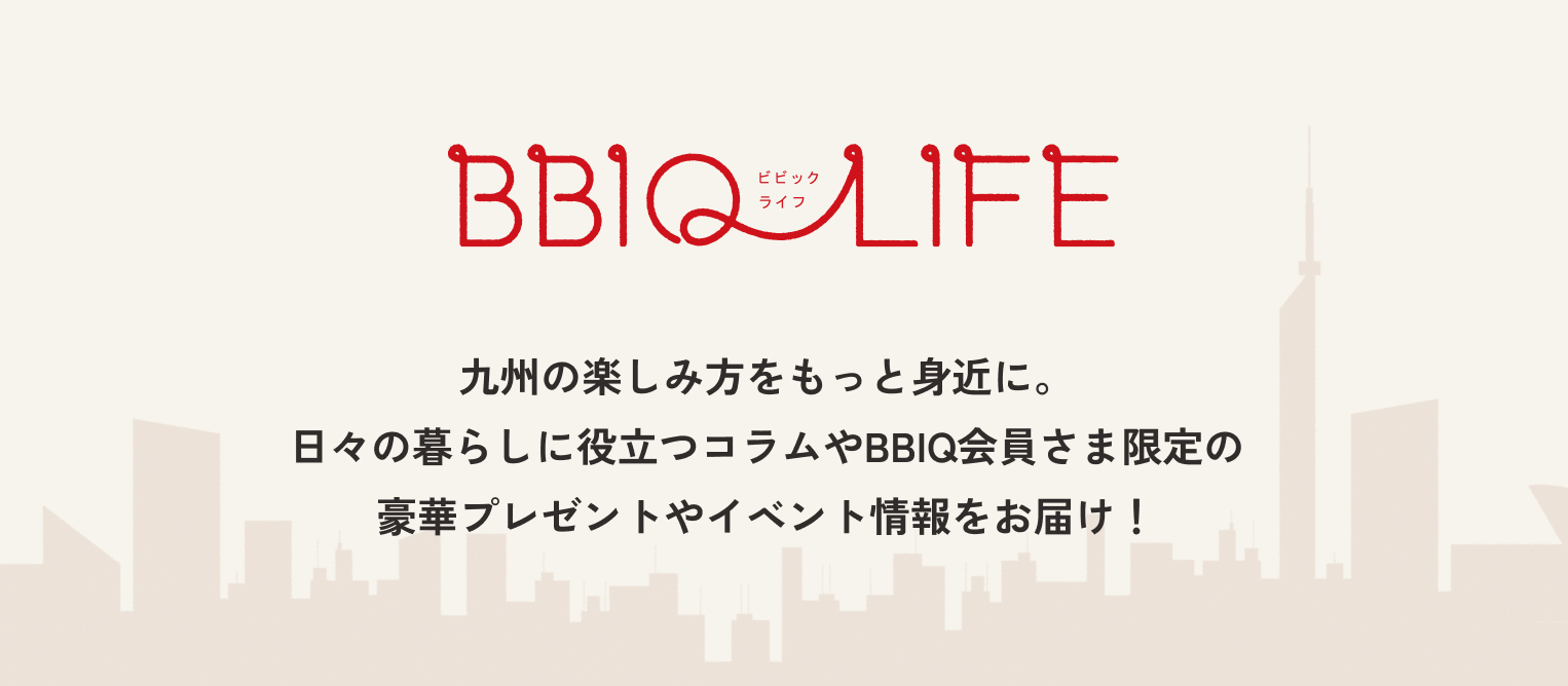 BBIQLIFE九州の楽しみ方をもっと身近に。日々の暮らしに役立つコラムやBBIQ会員さま限定の豪華プレゼントやイベント情報をお届け！