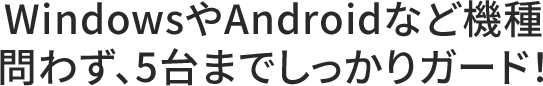WindowsやAndroidなど機種
                                問わず、5台までしっかりガード！
                                